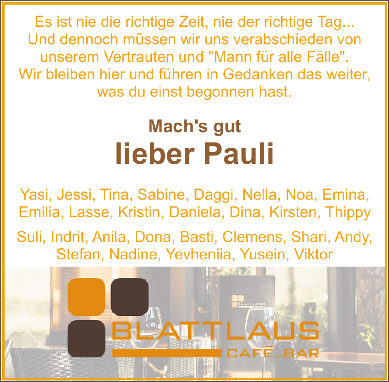 <p>Es ist nie die richtige Zeit, nie der richtige Tag...<br />Und dennoch müssen wir uns verabschieden von<br />unserem Vertrauten und "Mann für alle Fälle".<br />Wir bleiben hier und führen in Gedanken das weiter,<br />was du einst begonnen hast.</p><p>Mach's gut</p><p>lieber Pauli<br />Yasi, Jessi, Tina, Sabine, Daggi, Nella, Noa, Emina,<br />Emilia, Lasse, Kristin, Daniela, Dina, Kirsten, Thippy<br />Suli, Indrit, Anila, Dona, Basti, Clemens, Shari, Andy,<br />Stefan, Nadine, Yevheniia, Yusein, Viktor</p>