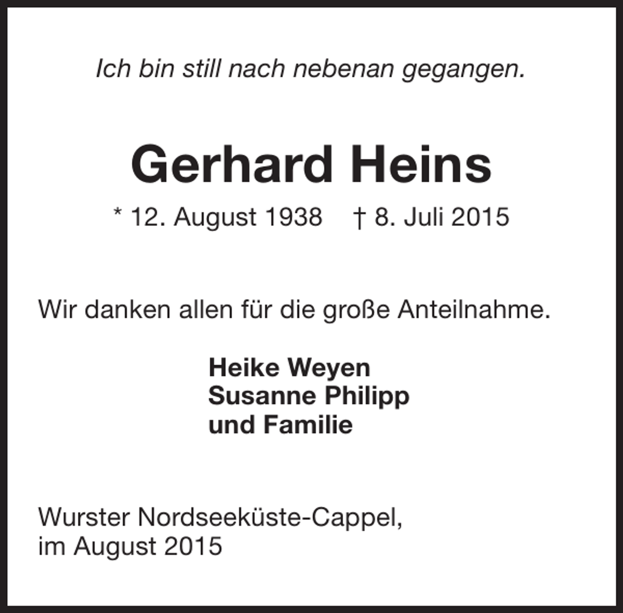 <p>Ich bin still nach nebenan gegangen.</p><p>Gerhard Heins</p><p>* 12. August 1938</p><p>† 8. Juli 2015</p><p>Wir danken allen für die große Anteilnahme.<br />Heike Weyen<br />Susanne Philipp<br />und Familie<br />Wurster Nordseeküste-Cappel,<br />im August 2015</p>