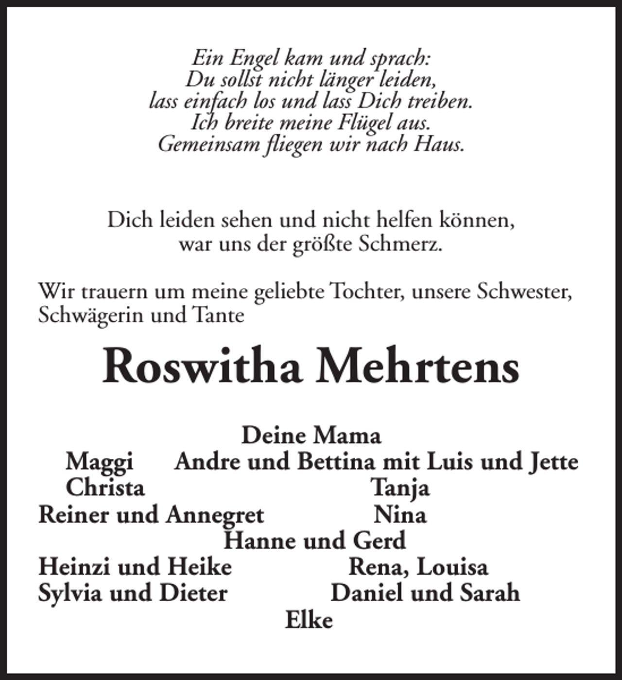 <p>Ein Engel kam und sprach:<br />Du sollst nicht länger leiden,<br />lass einfach los und lass Dich treiben.<br />Ich breite meine Flügel aus.<br />Gemeinsam fliegen wir nach Haus.<br />Dich leiden sehen und nicht helfen können,<br />war uns der größte Schmerz.<br />Wir trauern um meine geliebte Tochter, unsere Schwester,<br />Schwägerin und Tante</p><p>Roswitha Mehrtens<br />Deine Mama<br />Maggi<br />Andre und Bettina mit Luis und Jette<br />Christa<br />Tanja<br />Reiner und Annegret<br />Nina<br />Hanne und Gerd<br />Heinzi und Heike<br />Rena, Louisa<br />Sylvia und Dieter<br />Daniel und Sarah<br />Elke</p>