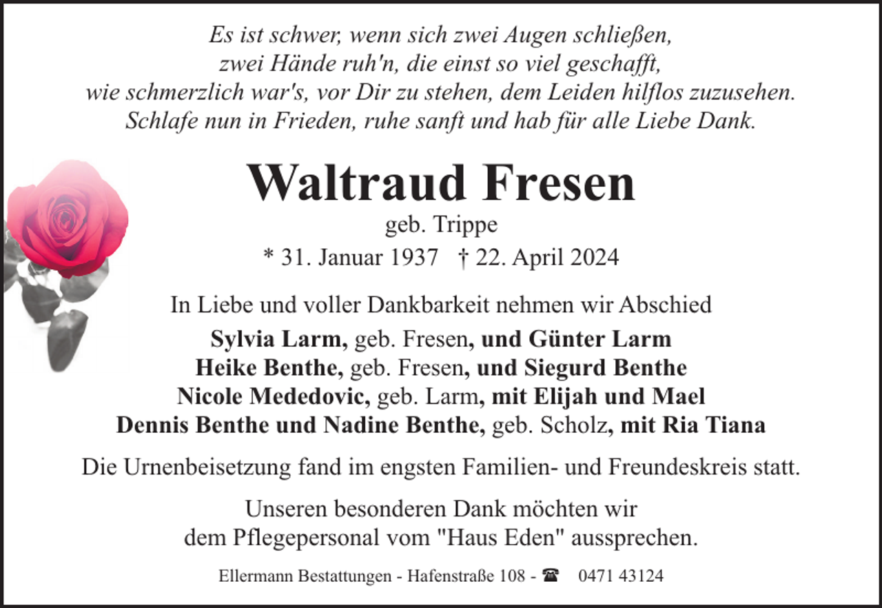 <p>Es ist schwer, wenn sich zwei Augen schließen,<br />zwei Hände ruh'n, die einst so viel geschafft,<br />wie schmerzlich war's, vor Dir zu stehen, dem Leiden hilflos zuzusehen.<br />Schlafe nun in Frieden, ruhe sanft und hab für alle Liebe Dank.</p>
<p>Waltraud Fresen<br />geb. Trippe<br />* 31. Januar 1937 † 22. April 2024</p>
<p>In Liebe und voller Dankbarkeit nehmen wir Abschied<br />Sylvia Larm, geb. Fresen, und Günter Larm<br />Heike Benthe, geb. Fresen, und Siegurd Benthe<br />Nicole Mededovic, geb. Larm, mit Elijah und Mael<br />Dennis Benthe und Nadine Benthe, geb. Scholz, mit Ria Tiana<br />Die Urnenbeisetzung fand im engsten Familien- und Freundeskreis statt.<br />Unseren besonderen Dank möchten wir<br />dem Pflegepersonal vom "Haus Eden" aussprechen.<br />Ellermann Bestattungen - Hafenstraße 108 - ( 0471 43124</p>