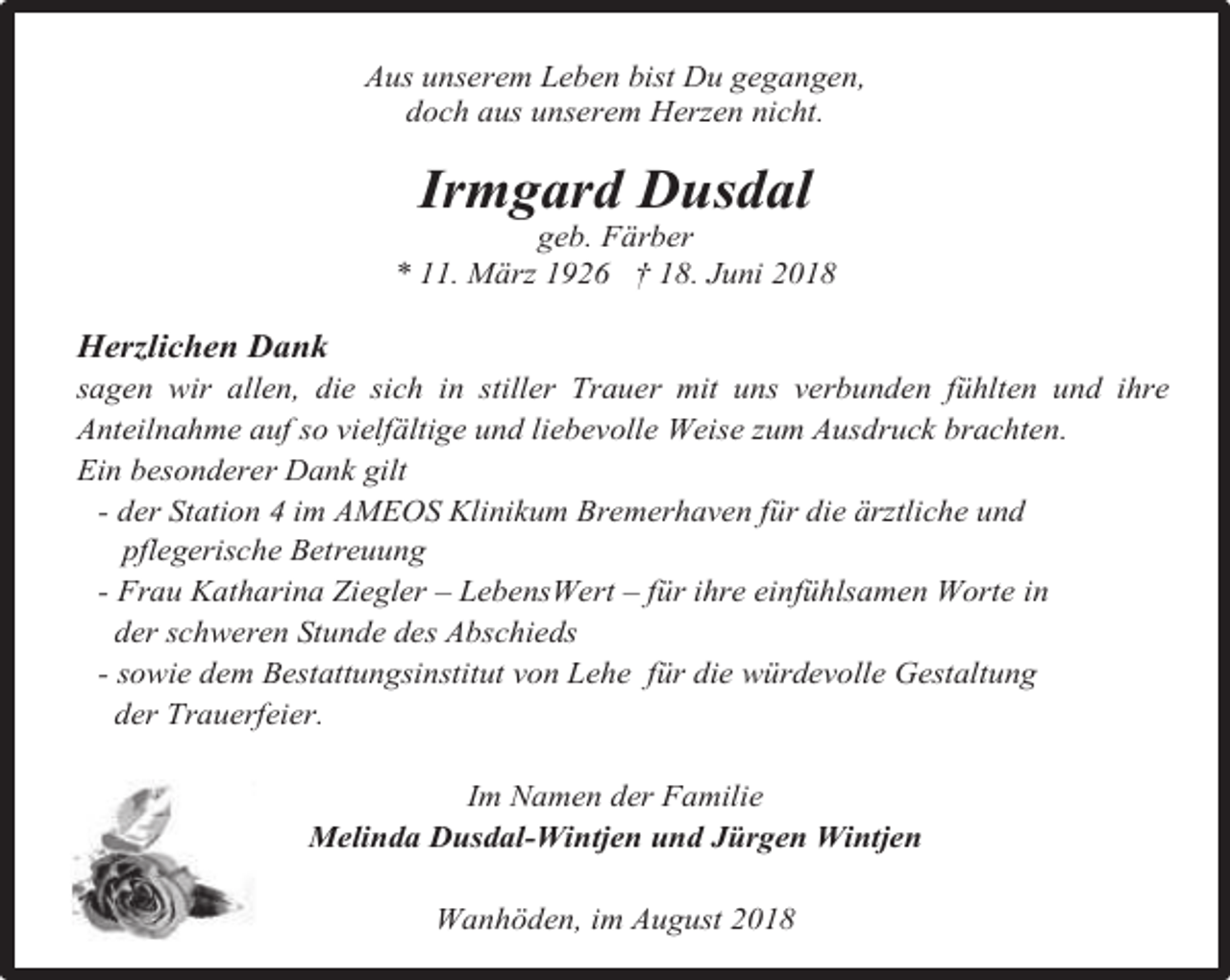 <p>Aus unserem Leben bist Du gegangen,<br />doch aus unserem Herzen nicht.</p><p>Irmgard Dusdal</p><p>geb. Färber<br />* 11. März 1926 † 18. Juni 2018</p><p>Herzlichen Dank</p><p>sagen wir allen, die sich in stiller Trauer mit uns verbunden fühlten und ihre<br />Anteilnahme auf so vielfältige und liebevolle Weise zum Ausdruck brachten.<br />Ein besonderer Dank gilt<br />- der Station 4 im AMEOS Klinikum Bremerhaven für die ärztliche und<br />pflegerische Betreuung<br />- Frau Katharina Ziegler – LebensWert – für ihre einfühlsamen Worte in<br />der schweren Stunde des Abschieds<br />- sowie dem Bestattungsinstitut von Lehe für die würdevolle Gestaltung<br />der Trauerfeier.<br />Im Namen der Familie<br />Melinda Dusdal-Wintjen und Jürgen Wintjen<br />Wanhöden, im August 2018</p>