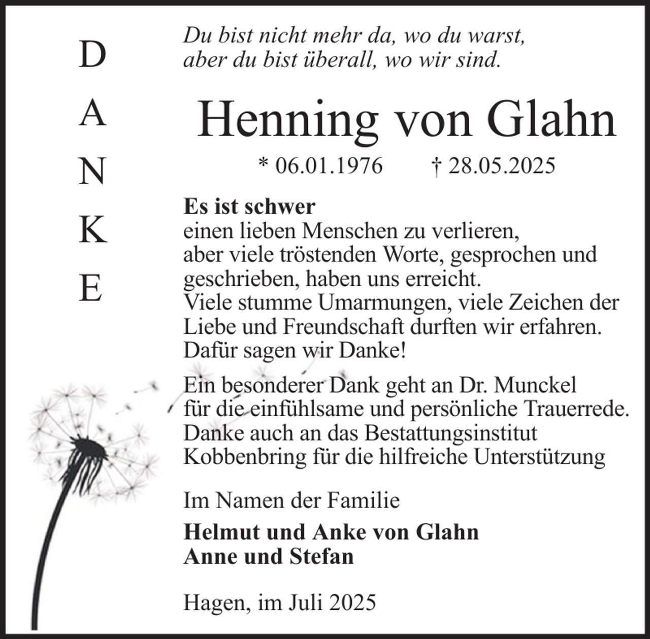 <p>D<br />A<br />N<br />K<br />E</p><p>Du bist nicht mehr da, wo du warst,<br />aber du bist überall, wo wir sind.</p><p>Henning von Glahn<br />* 06.01.1976</p><p>† 28.05.2025</p><p>Es ist schwer<br />einen lieben Menschen zu verlieren,<br />aber viele tröstenden Worte, gesprochen und<br />geschrieben, haben uns erreicht.<br />Viele stumme Umarmungen, viele Zeichen der<br />Liebe und Freundschaft durften wir erfahren.<br />Dafür sagen wir Danke!<br />Ein besonderer Dank geht an Dr. Munckel<br />für die einfühlsame und persönliche Trauerrede.<br />Danke auch an das Bestattungsinstitut<br />Kobbenbring für die hilfreiche Unterstützung<br />Im Namen der Familie<br />Helmut und Anke von Glahn<br />Anne und Stefan<br />Hagen, im Juli 2025</p>