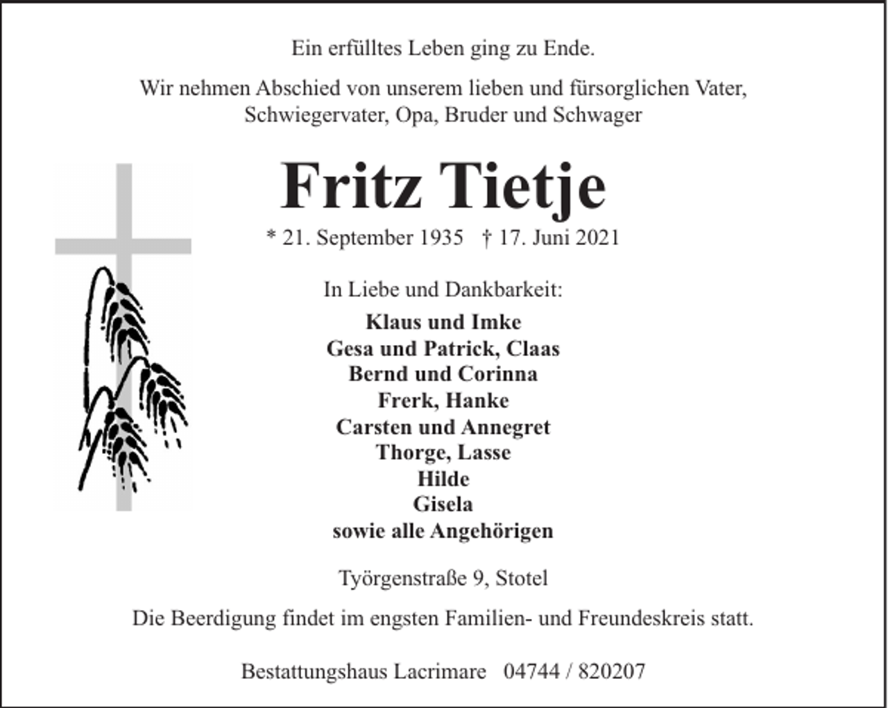 <p>Ein erfülltes Leben ging zu Ende.<br />Wir nehmen Abschied von unserem lieben und fürsorglichen Vater,<br />Schwiegervater, Opa, Bruder und Schwager</p><p>Fritz Tietje</p><p>* 21. September 1935 † 17. Juni 2021<br />In Liebe und Dankbarkeit:<br />Klaus und Imke<br />Gesa und Patrick, Claas<br />Bernd und Corinna<br />Frerk, Hanke<br />Carsten und Annegret<br />Thorge, Lasse<br />Hilde<br />Gisela<br />sowie alle Angehörigen<br />Työrgenstraße 9, Stotel<br />Die Beerdigung findet im engsten Familien- und Freundeskreis statt.<br />Bestattungshaus Lacrimare 04744 / 820207</p>