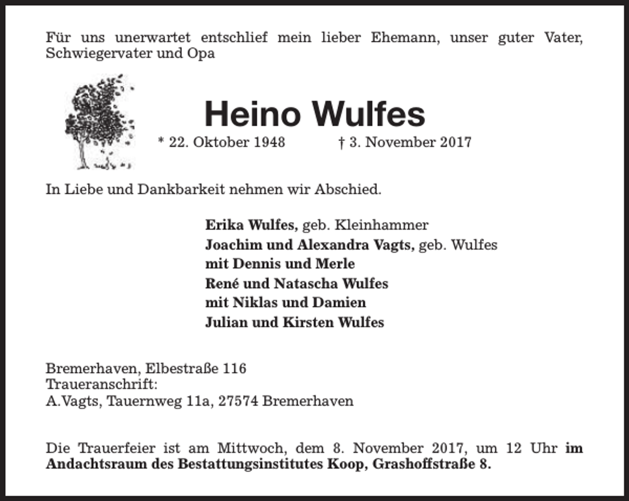 <p>Für uns unerwartet entschlief mein lieber Ehemann, unser guter Vater,<br />Schwiegervater und Opa</p><p>Heino Wulfes</p><p>* 22. Oktober 1948</p><p>† 3. November 2017</p><p>In Liebe und Dankbarkeit nehmen wir Abschied.<br />Erika Wulfes, geb. Kleinhammer<br />Joachim und Alexandra Vagts, geb. Wulfes<br />mit Dennis und Merle<br />René und Natascha Wulfes<br />mit Niklas und Damien<br />Julian und Kirsten Wulfes<br />Bremerhaven, Elbestraße 116<br />Traueranschrift:<br />A.Vagts, Tauernweg 11a, 27574 Bremerhaven<br />Die Trauerfeier ist am Mittwoch, dem 8. November 2017, um 12 Uhr im<br />Andachtsraum des Bestattungsinstitutes Koop, Grashoffstraße 8.</p>