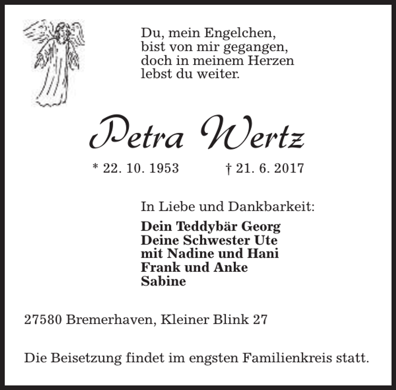 <p>Du, mein Engelchen,<br />bist von mir gegangen,<br />doch in meinem Herzen<br />lebst du weiter.</p>
<p>Petra Wertz<br />* 22. 10. 1953</p>
<p>† 21. 6. 2017</p>
<p>In Liebe und Dankbarkeit:<br />Dein Teddybär Georg<br />Deine Schwester Ute<br />mit Nadine und Hani<br />Frank und Anke<br />Sabine<br />27580 Bremerhaven, Kleiner Blink 27<br />Die Beisetzung findet im engsten Familienkreis statt.</p>