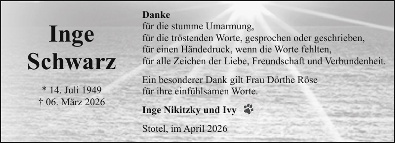 <p>Inge<br />Schwarz<br />* 14. Juli 1949<br />† 06. März 2026</p><p>Danke<br />für die stumme Umarmung,<br />für die tröstenden Worte, gesprochen oder geschrieben,<br />für einen Händedruck, wenn die Worte fehlten,<br />für alle Zeichen der Liebe, Freundschaft und Verbundenheit.<br />Ein besonderer Dank gilt Frau Dörthe Röse<br />für ihre einfühlsamen Worte.<br />Inge Nikitzky und Ivy<br />Stotel, im April 2026</p>