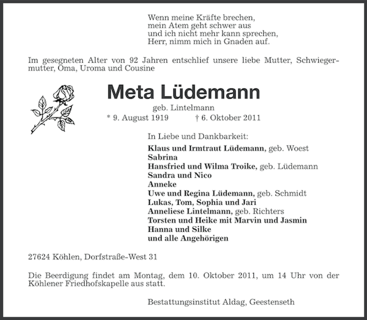 <p>Wenn meine Kräfte brechen,<br />mein Atem geht schwer aus<br />und ich nicht mehr kann sprechen,<br />Herr, nimm mich in Gnaden auf.<br />Im gesegneten Alter von 92 Jahren entschlief unsere liebe Mutter, Schwiegermutter, Oma, Uroma und Cousine</p><p>Meta Lüdemann<br />geb. Lintelmann<br />* 9. August 1919<br />† 6. Oktober 2011<br />In Liebe und Dankbarkeit:<br />Klaus und Irmtraut Lüdemann, geb. Woest<br />Sabrina<br />Hansfried und Wilma Troike, geb. Lüdemann<br />Sandra und Nico<br />Anneke<br />Uwe und Regina Lüdemann, geb. Schmidt<br />Lukas, Tom, Sophia und Jari<br />Anneliese Lintelmann, geb. Richters<br />Torsten und Heike mit Marvin und Jasmin<br />Hanna und Silke<br />und alle Angehörigen<br />27624 Köhlen, Dorfstraße-West 31<br />Die Beerdigung findet am Montag, dem 10. Oktober 2011, um 14 Uhr von der<br />Köhlener Friedhofskapelle aus statt.<br />Bestattungsinstitut Aldag, Geestenseth</p>
