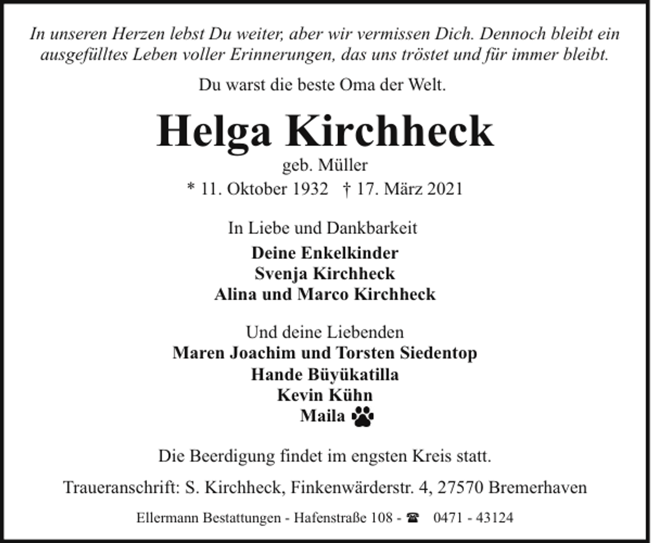 <p>In unseren Herzen lebst Du weiter, aber wir vermissen Dich. Dennoch bleibt ein<br />ausgefülltes Leben voller Erinnerungen, das uns tröstet und für immer bleibt.<br />Du warst die beste Oma der Welt.</p>
<p>Helga Kirchheck<br />geb. Müller<br />* 11. Oktober 1932 † 17. März 2021<br />In Liebe und Dankbarkeit<br />Deine Enkelkinder<br />Svenja Kirchheck<br />Alina und Marco Kirchheck<br />Und deine Liebenden<br />Maren Joachim und Torsten Siedentop<br />Hande Büyükatilla<br />Kevin Kühn<br />Maila<br />Die Beerdigung findet im engsten Kreis statt.<br />Traueranschrift: S. Kirchheck, Finkenwärderstr. 4, 27570 Bremerhaven<br />Ellermann Bestattungen - Hafenstraße 108 - ( 0471 - 43124</p>