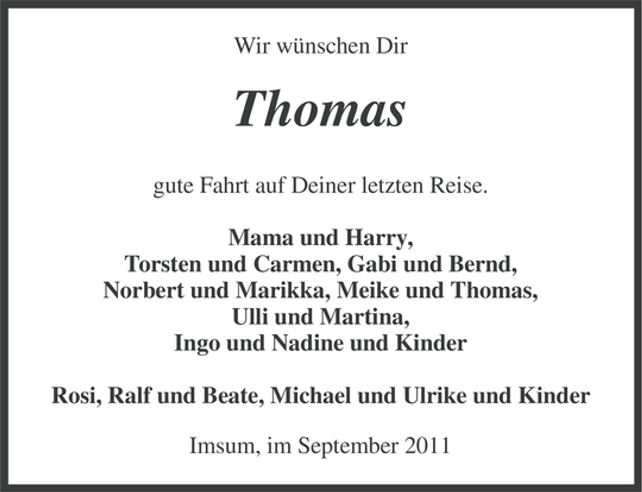 <p>Wir wünschen Dir</p>
<p>Thomas<br />gute Fahrt auf Deiner letzten Reise.<br />Mama und Harry,<br />Torsten und Carmen, Gabi und Bernd,<br />Norbert und Marikka, Meike und Thomas,<br />Ulli und Martina,<br />Ingo und Nadine und Kinder<br />Rosi, Ralf und Beate, Michael und Ulrike und Kinder<br />Imsum, im September 2011</p>