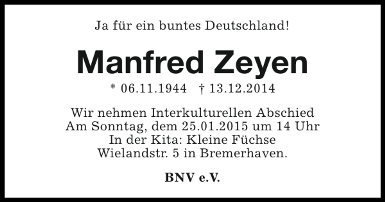 <p>Ja für ein buntes Deutschland!</p><p>Manfred Zeyen<br />* 06.11.1944 † 13.12.2014</p><p>Wir nehmen Interkulturellen Abschied<br />Am Sonntag, dem 25.01.2015 um 14 Uhr<br />In der Kita: Kleine Füchse<br />Wielandstr. 5 in Bremerhaven.<br />BNV e.V.</p>