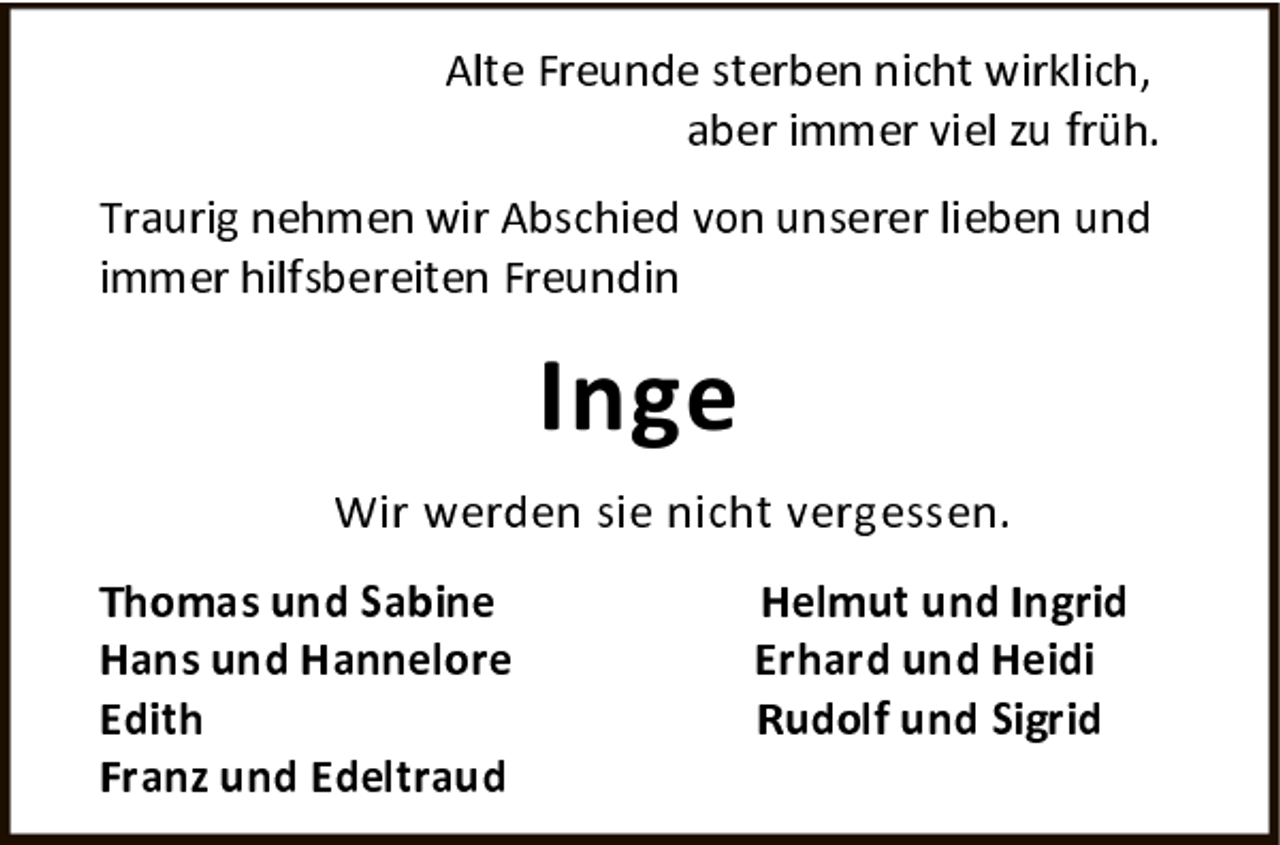 <p>Alte Freunde sterben nicht wirklich, aber immer viel zu früh.</p>
<p>Traurig nehmen wir Abschied von unserer lieben und immer hilfsbereiten Freundin</p>
<p>Inge</p>
<p>Wir werden sie nicht vergessen.</p>
<p>Thomas und Sabine</p>
<p>Hans und Hannelore</p>
<p>Edith</p>
<p>Franz und Edeltraud</p>
<p>Helmut und Ingrid</p>
<p>Erhard und Heidi</p>
<p>Rudolf und Sigrid</p>
