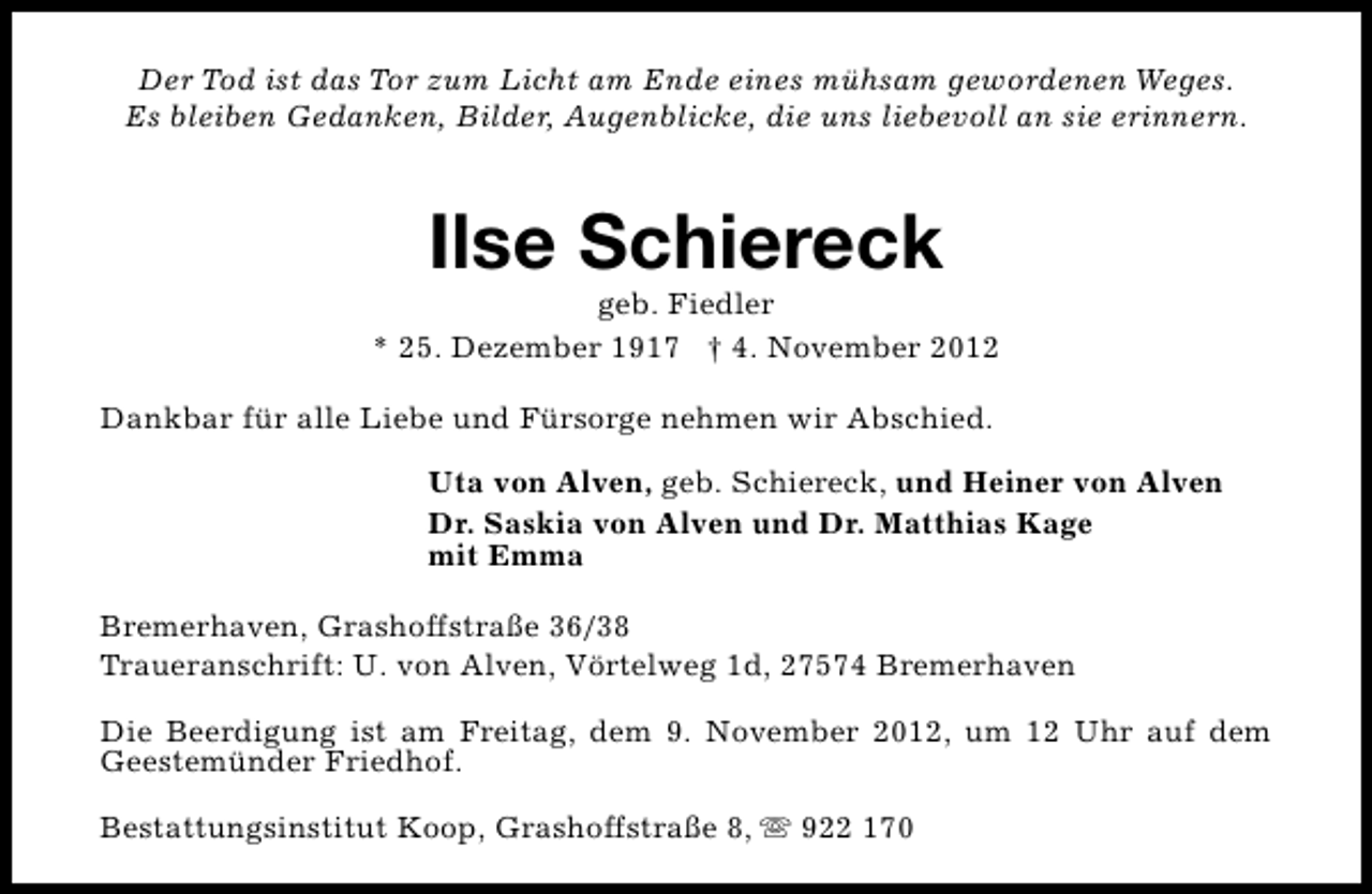 <p>Der Tod ist das Tor zum Licht am Ende eines mühsam gewordenen Weges.<br />Es bleiben Gedanken, Bilder, Augenblicke, die uns liebevoll an sie erinnern.</p><p>Ilse Schiereck</p><p>geb. Fiedler<br />* 25. Dezember 1917 † 4. November 2012<br />Dankbar für alle Liebe und Fürsorge nehmen wir Abschied.<br />Uta von Alven, geb. Schiereck, und Heiner von Alven<br />Dr. Saskia von Alven und Dr. Matthias Kage<br />mit Emma<br />Bremerhaven, Grashoffstraße 36/38<br />Traueranschrift: U. von Alven, Vörtelweg 1d, 27574 Bremerhaven<br />Die Beerdigung ist am Freitag, dem 9. November 2012, um 12 Uhr auf dem<br />Geestemünder Friedhof.<br />Bestattungsinstitut Koop, Grashoffstraße 8, s 922 170</p>
