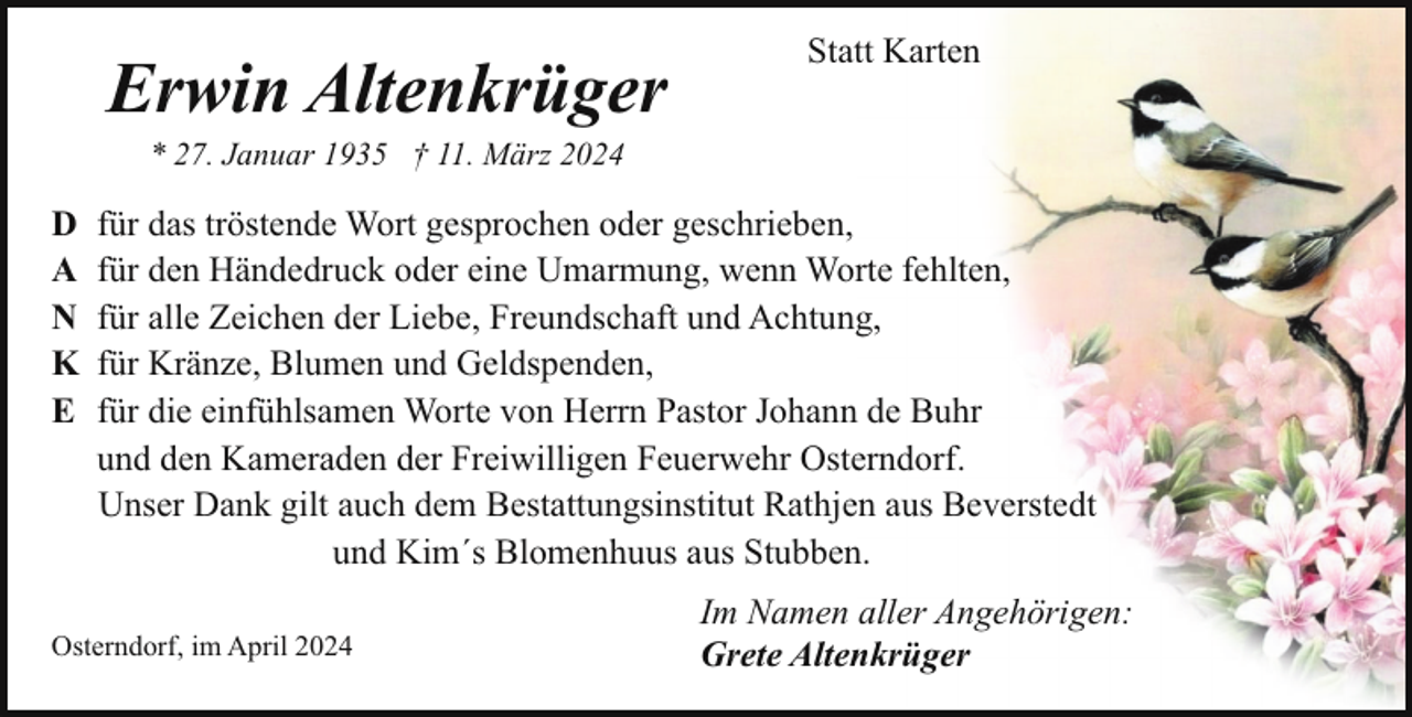 <p>Erwin Altenkrüger</p><p>Statt Karten</p><p>* 27. Januar 1935 † 11. März 2024</p><p>D<br />A<br />N<br />K<br />E</p><p>für das tröstende Wort gesprochen oder geschrieben,<br />für den Händedruck oder eine Umarmung, wenn Worte fehlten,<br />für alle Zeichen der Liebe, Freundschaft und Achtung,<br />für Kränze, Blumen und Geldspenden,<br />für die einfühlsamen Worte von Herrn Pastor Johann de Buhr<br />und den Kameraden der Freiwilligen Feuerwehr Osterndorf.<br />Unser Dank gilt auch dem Bestattungsinstitut Rathjen aus Beverstedt<br />und Kim´s Blomenhuus aus Stubben.</p><p>Osterndorf, im April 2024</p><p>Im Namen aller Angehörigen:<br />Grete Altenkrüger</p>