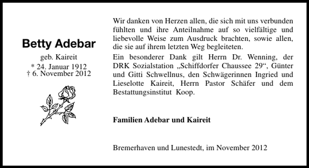 <p>Betty Adebar<br />geb. Kaireit<br />* 24. Januar 1912<br />† 6. November 2012</p><p>Wir danken von Herzen allen, die sich mit uns verbunden<br />fühlten und ihre Anteilnahme auf so vielfältige und<br />liebevolle Weise zum Ausdruck brachten, sowie allen,<br />die sie auf ihrem letzten Weg begleiteten.<br />Ein besonderer Dank gilt Herrn Dr. Wenning, der<br />DRK Sozialstation „Schiffdorfer Chaussee 29“, Günter<br />und Gitti Schwellnus, den Schwägerinnen Ingried und<br />Lieselotte Kaireit, Herrn Pastor Schäfer und dem<br />Bestattungsinstitut Koop.<br />Familien Adebar und Kaireit<br />Bremerhaven und Lunestedt, im November 2012</p>