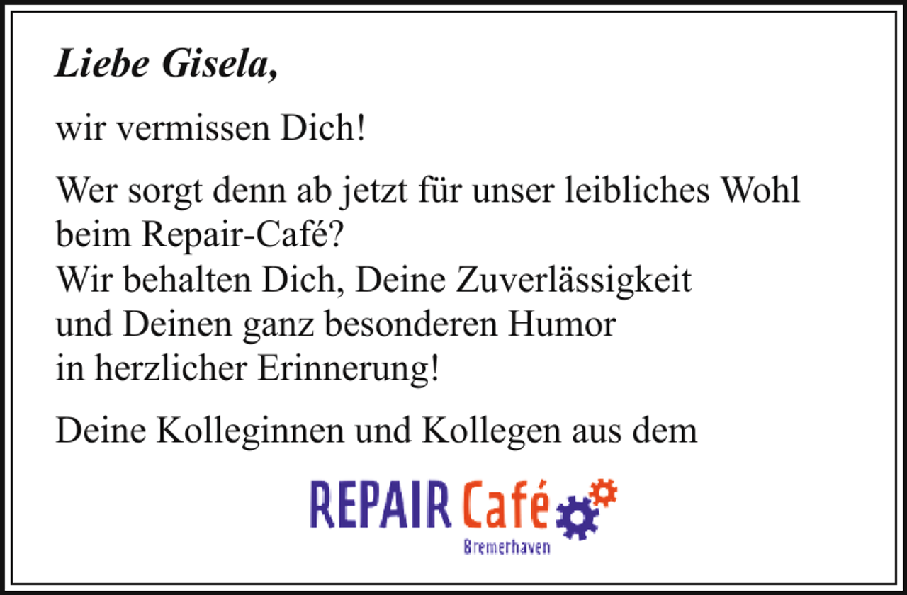 <p>Liebe Gisela,<br />wir vermissen Dich!<br />Wer sorgt denn ab jetzt für unser leibliches Wohl<br />beim Repair-Café?<br />Wir behalten Dich, Deine Zuverlässigkeit<br />und Deinen ganz besonderen Humor<br />in herzlicher Erinnerung!<br />Deine Kolleginnen und Kollegen aus dem</p>
