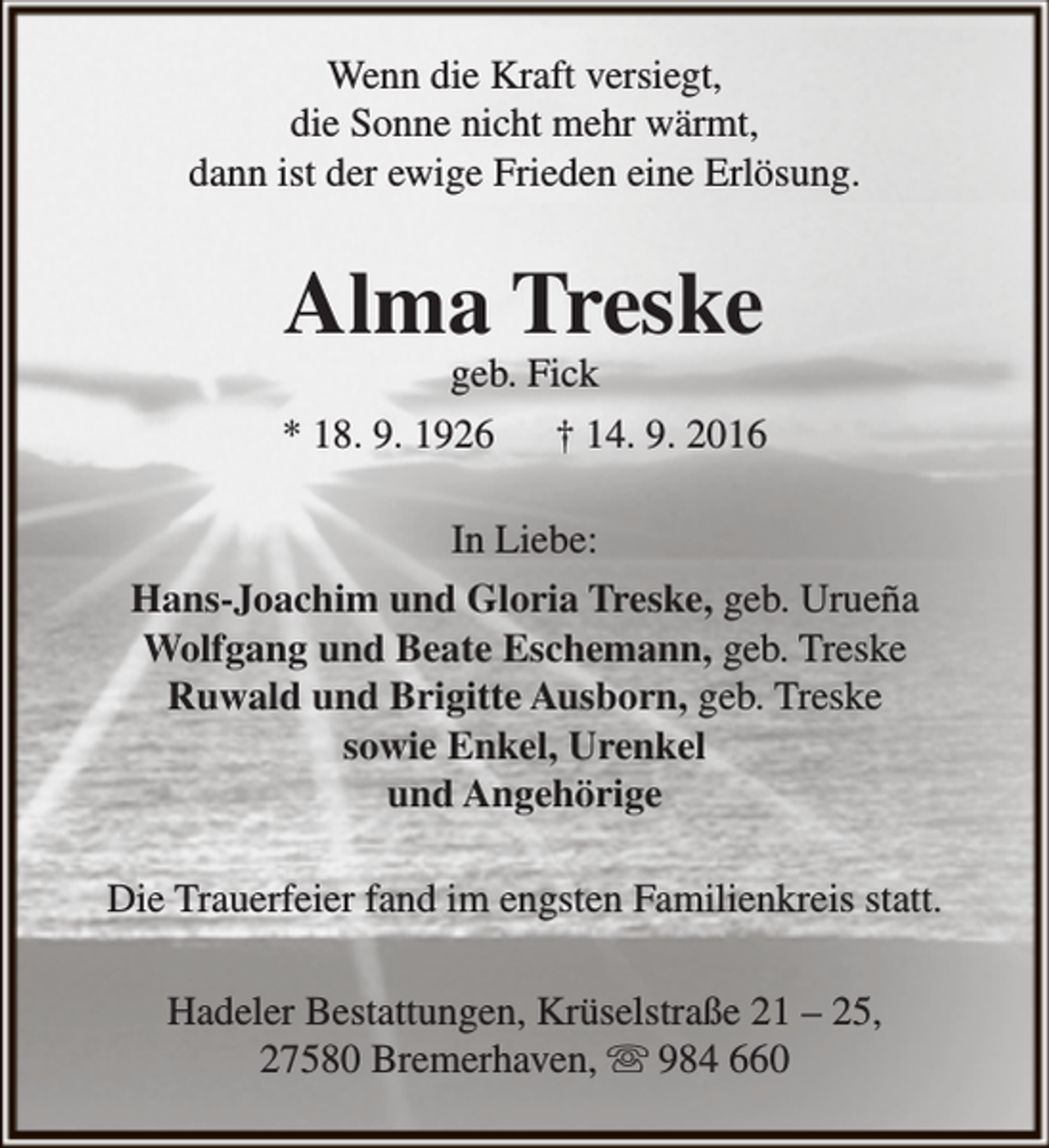 <p>Wenn die Kraft versiegt,<br />die Sonne nicht mehr wärmt,<br />dann ist der ewige Frieden eine Erlösung.</p><p>Alma Treske</p><p>geb. Fick<br />* 18. 9. 1926<br />† 14. 9. 2016<br />In Liebe:<br />Hans-Joachim und Gloria Treske, geb. Urueña<br />Wolfgang und Beate Eschemann, geb. Treske<br />Ruwald und Brigitte Ausborn, geb. Treske<br />sowie Enkel, Urenkel<br />und Angehörige<br />Die Trauerfeier fand im engsten Familienkreis statt.<br />Hadeler Bestattungen, Krüselstraße 21 – 25,<br />27580 Bremerhaven,  984 660</p>