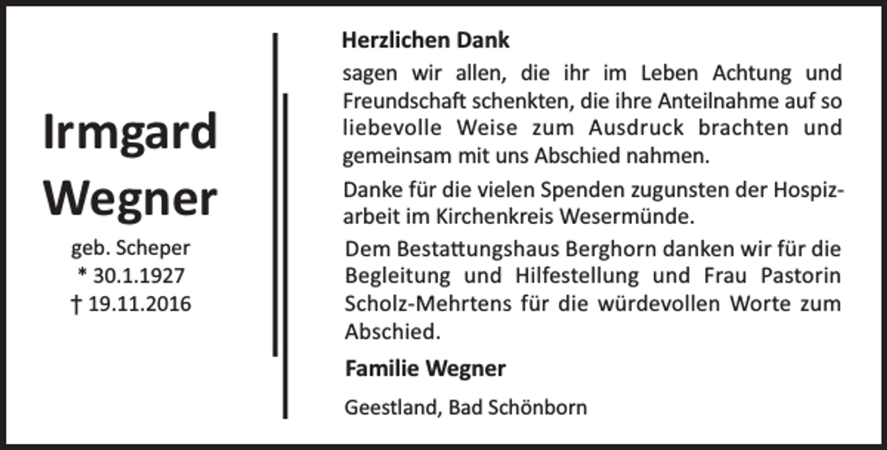 <p>Irmgard<br />Wegner<br />geb. Scheper<br />* 30.1.1927<br />† 19.11.2016</p><p>Herzlichen Dank<br />sagen wir allen, die ihr im Leben Achtung und<br />Freundscha schenkten, die ihre Anteilnahme auf so<br />liebevolle Weise zum Ausdruck brachten und<br />gemeinsam mit uns Abschied nahmen.<br />Danke für die vielen Spenden zugunsten der Hospizarbeit im Kirchenkreis Wesermünde.<br />Dem Besta ungshaus Berghorn danken wir für die<br />Begleitung und Hilfestellung und Frau Pastorin<br />Scholz-Mehrtens für die würdevollen Worte zum<br />Abschied.<br />Familie Wegner<br />Geestland, Bad Schönborn</p>