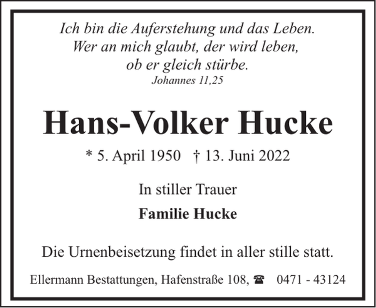 <p>Ich bin die Auferstehung und das Leben.<br />Wer an mich glaubt, der wird leben,<br />ob er gleich stürbe.<br />Johannes 11,25</p><p>Hans-Volker Hucke<br />* 5. April 1950 † 13. Juni 2022<br />In stiller Trauer<br />Familie Hucke<br />Die Urnenbeisetzung findet in aller stille statt.<br />Ellermann Bestattungen, Hafenstraße 108, ( 0471 - 43124</p>