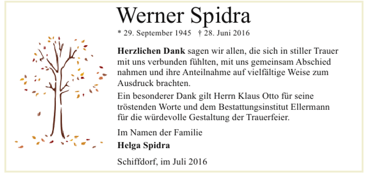 <p>Werner Spidra<br />* 29. September 1945 † 28. Juni 2016</p><p>Herzlichen Dank sagen wir allen, die sich in stiller Trauer<br />mit uns verbunden fühlten, mit uns gemeinsam Abschied<br />nahmen und ihre Anteilnahme auf vielfältige Weise zum<br />Ausdruck brachten.<br />Ein besonderer Dank gilt Herrn Klaus Otto für seine<br />tröstenden Worte und dem Bestattungsinstitut Ellermann<br />für die würdevolle Gestaltung der Trauerfeier.<br />Im Namen der Familie<br />Helga Spidra<br />Schiffdorf, im Juli 2016</p>