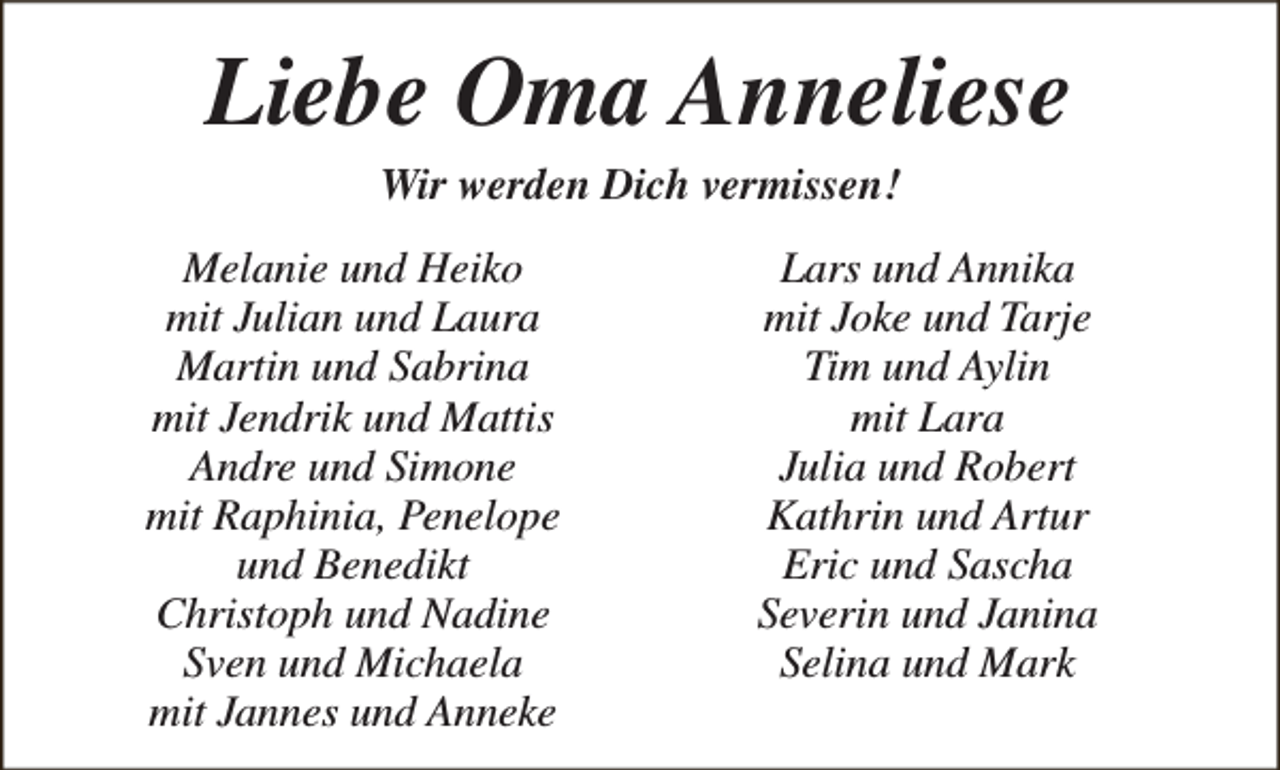 <p>Liebe Oma Anneliese<br />Wir werden Dich vermissen!</p><p>Melanie und Heiko<br />mit Julian und Laura<br />Martin und Sabrina<br />mit Jendrik und Mattis<br />Andre und Simone<br />mit Raphinia, Penelope<br />und Benedikt<br />Christoph und Nadine<br />Sven und Michaela<br />mit Jannes und Anneke</p><p>Lars und Annika<br />mit Joke und Tarje<br />Tim und Aylin<br />mit Lara<br />Julia und Robert<br />Kathrin und Artur<br />Eric und Sascha<br />Severin und Janina<br />Selina und Mark</p>