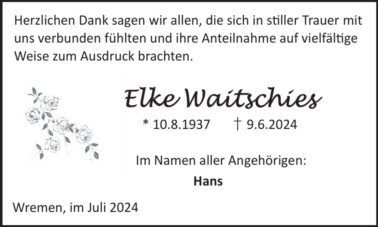 <p>Herzlichen Dank sagen wir allen, die sich in sller Trauer mit<br />uns verbunden fühlten und ihre Anteilnahme auf vielfälge<br />Weise zum Ausdruck brachten.</p><p>Elke Waitschies<br />* 10.8.1937</p><p>† 9.6.2024</p><p>Im Namen aller Angehörigen:<br />Hans<br />Wremen, im Juli 2024</p>