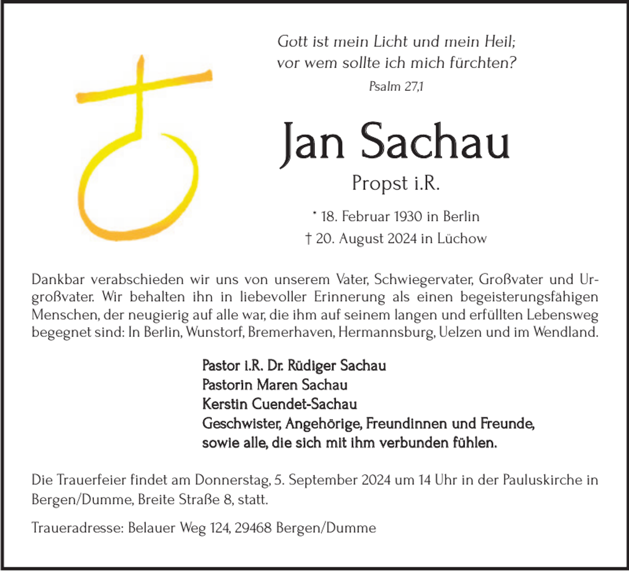 <p>Gott ist mein Licht und mein Heil;<br />vor wem sollte ich mich fürchten?<br />Psalm 27,1</p><p>Jan Sachau<br />Propst i.R.</p><p>* 18. Februar 1930 in Berlin<br />† 20. August 2024 in Lüchow<br />Dankbar verabschieden wir uns von unserem Vater, Schwiegervater, Großvater und Urgroßvater. Wir behalten ihn in liebevoller Erinnerung als einen begeisterungsfähigen<br />Menschen, der neugierig auf alle war, die ihm auf seinem langen und erfüllten Lebensweg<br />begegnet sind: In Berlin, Wunstorf, Bremerhaven, Hermannsburg, Uelzen und im Wendland.<br />Pastor i.R. Dr. Rüdiger Sachau<br />Pastorin Maren Sachau<br />Kerstin Cuendet-Sachau<br />Geschwister, Angehörige, Freundinnen und Freunde,<br />sowie alle, die sich mit ihm verbunden fühlen.<br />Die Trauerfeier findet am Donnerstag, 5. September 2024 um 14 Uhr in der Pauluskirche in<br />Bergen/Dumme, Breite Straße 8, statt.<br />Traueradresse: Belauer Weg 124, 29468 Bergen/Dumme</p>