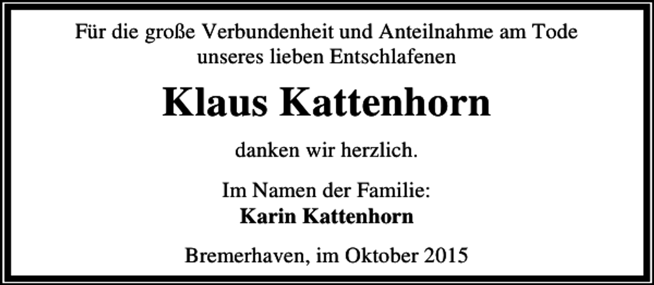 <p>Für die große Verbundenheit und Anteilnahme am Tode<br />unseres lieben Entschlafenen</p><p>Klaus Kattenhorn<br />danken wir herzlich.</p><p>Im Namen der Familie:<br />Karin Kattenhorn<br />Bremerhaven, im Oktober 2015</p>