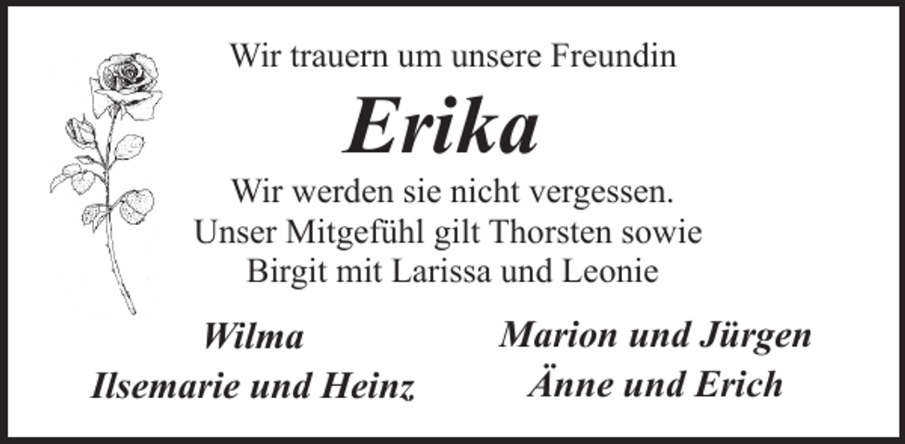 <p>Wir trauern um unsere Freundin</p><p>Erika</p><p>Wir werden sie nicht vergessen.<br />Unser Mitgefühl gilt Thorsten sowie<br />Birgit mit Larissa und Leonie</p><p>Wilma<br />Ilsemarie und Heinz</p><p>Marion und Jürgen<br />Änne und Erich</p>
