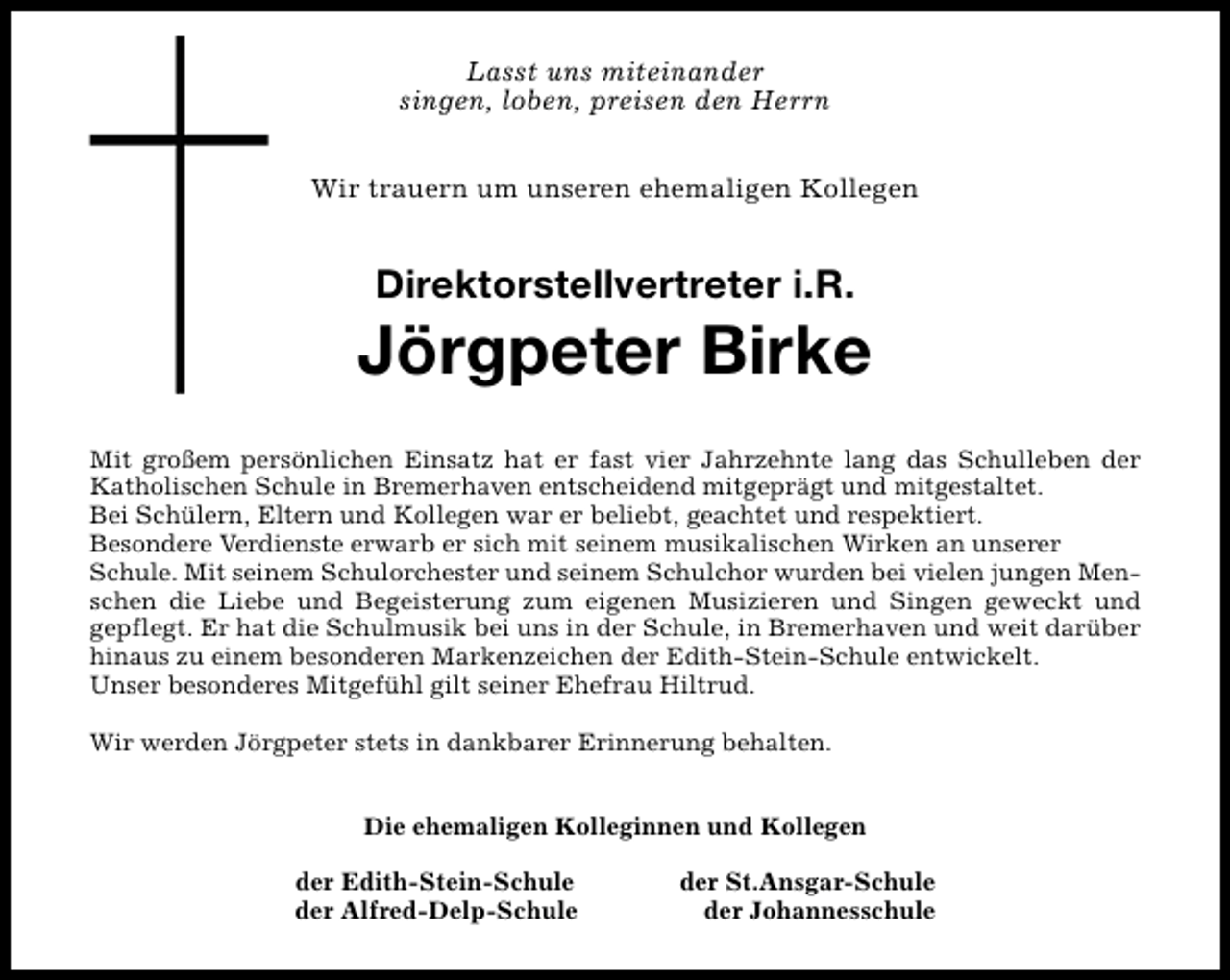 <p>Lasst uns miteinander<br />singen, loben, preisen den Herrn<br />Wir trauern um unseren ehemaligen Kollegen</p><p>Direktorstellvertreter i.R.</p><p>Jörgpeter Birke<br />Mit großem persönlichen Einsatz hat er fast vier Jahrzehnte lang das Schulleben der<br />Katholischen Schule in Bremerhaven entscheidend mitgeprägt und mitgestaltet.<br />Bei Schülern, Eltern und Kollegen war er beliebt, geachtet und respektiert.<br />Besondere Verdienste erwarb er sich mit seinem musikalischen Wirken an unserer<br />Schule. Mit seinem Schulorchester und seinem Schulchor wurden bei vielen jungen Menschen die Liebe und Begeisterung zum eigenen Musizieren und Singen geweckt und<br />gepflegt. Er hat die Schulmusik bei uns in der Schule, in Bremerhaven und weit darüber<br />hinaus zu einem besonderen Markenzeichen der Edith-Stein-Schule entwickelt.<br />Unser besonderes Mitgefühl gilt seiner Ehefrau Hiltrud.<br />Wir werden Jörgpeter stets in dankbarer Erinnerung behalten.<br />Die ehemaligen Kolleginnen und Kollegen<br />der Edith-Stein-Schule<br />der Alfred-Delp-Schule</p><p>der St.Ansgar-Schule<br />der Johannesschule</p>