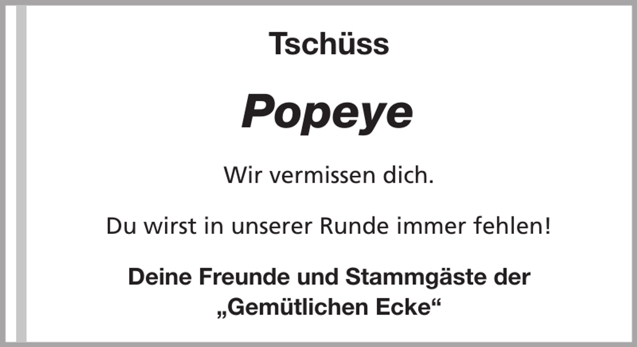 <p>Tschüss</p><p>Popeye<br />Wir vermissen dich.<br />Du wirst in unserer Runde immer fehlen!<br />Deine Freunde und Stammgäste der<br />„Gemütlichen Ecke“</p>