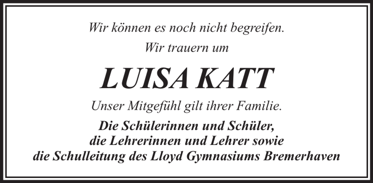 <p>Wir können es noch nicht begreifen.<br />Wir trauern um</p><p>LUISA KATT</p><p>Unser Mitgefühl gilt ihrer Familie.<br />Die Schülerinnen und Schüler,<br />die Lehrerinnen und Lehrer sowie<br />die Schulleitung des Lloyd Gymnasiums Bremerhaven</p>