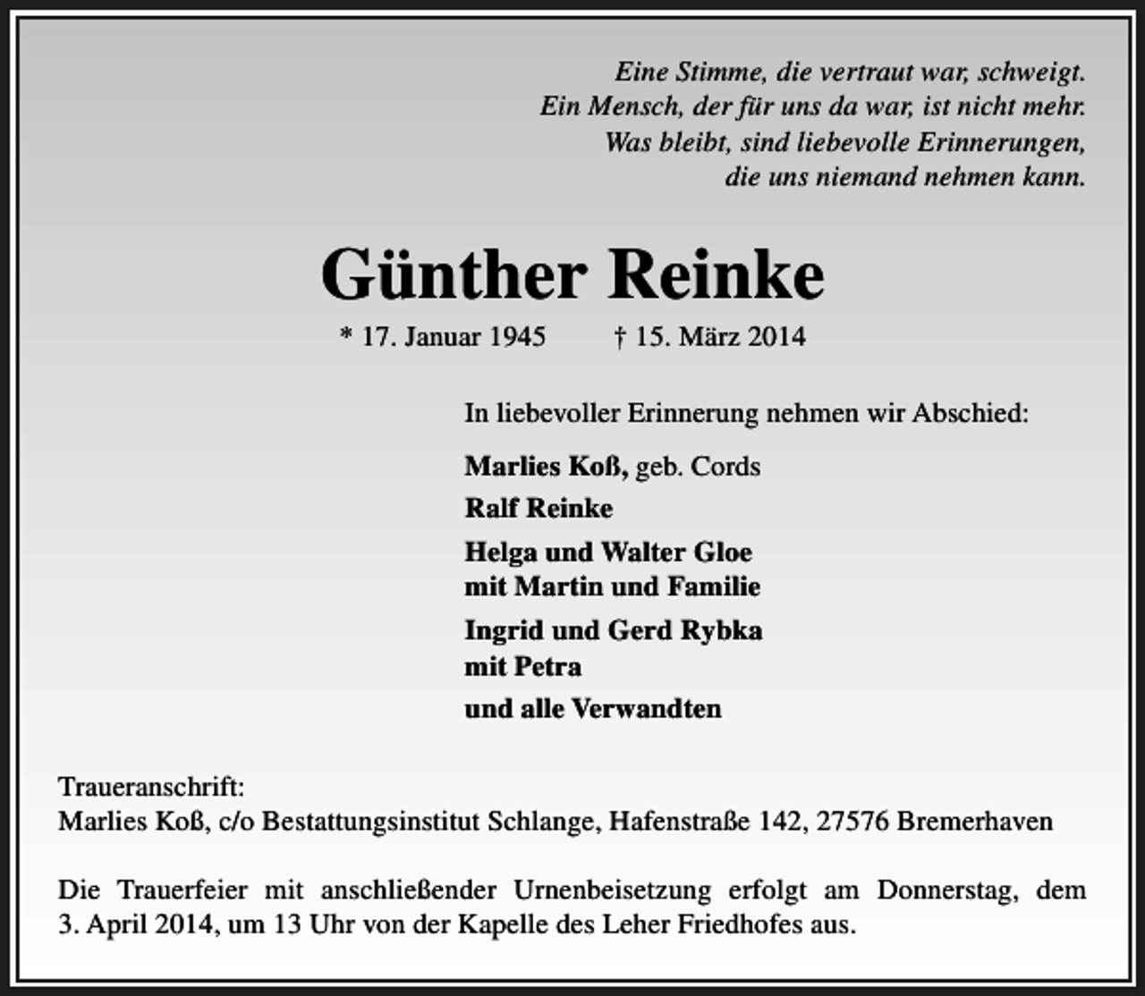 <p>Eine Stimme, die vertraut war, schweigt.<br />Ein Mensch, der für uns da war, ist nicht mehr.<br />Was bleibt, sind liebevolle Erinnerungen,<br />die uns niemand nehmen kann.</p><p>Günther Reinke<br />* 17. Januar 1945</p><p>† 15. März 2014</p><p>In liebevoller Erinnerung nehmen wir Abschied:<br />Marlies Koß, geb. Cords<br />Ralf Reinke<br />Helga und Walter Gloe<br />mit Martin und Familie<br />Ingrid und Gerd Rybka<br />mit Petra<br />und alle Verwandten<br />Traueranschrift:<br />Marlies Koß, c/o Bestattungsinstitut Schlange, Hafenstraße 142, 27576 Bremerhaven<br />Die Trauerfeier mit anschließender Urnenbeisetzung erfolgt am Donnerstag, dem<br />3. April 2014, um 13 Uhr von der Kapelle des Leher Friedhofes aus.</p>