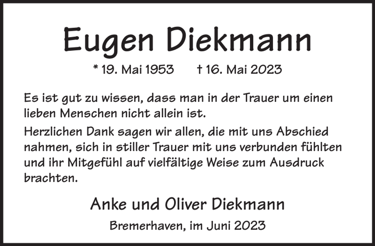 <p>Eugen Diekmann<br />* 19. Mai 1953</p><p>† 16. Mai 2023</p><p>Es ist gut zu wissen, dass man in der Trauer um einen<br />lieben Menschen nicht allein ist.<br />Herzlichen Dank sagen wir allen, die mit uns Abschied<br />nahmen, sich in stiller Trauer mit uns verbunden fühlten<br />und ihr Mitgefühl auf vielfältige Weise zum Ausdruck<br />brachten.</p><p>Anke und Oliver Diekmann<br />Bremerhaven, im Juni 2023</p>