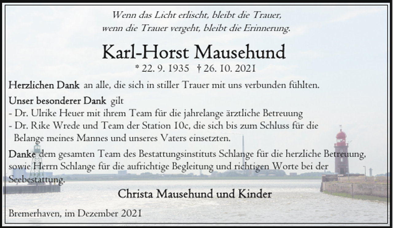 <p>Wenn das Licht erlischt, bleibt die Trauer,<br />wenn die Trauer vergeht, bleibt die Erinnerung.<br />* 22. 9. 1935 † 26. 10. 2021<br />an alle, die sich in stiller Trauer mit uns verbunden fühlten.<br />gilt<br />- Dr. Ulrike Heuer mit ihrem Team für die jahrelange ärztliche Betreuung<br />- Dr. Rike Wrede und Team der Station 10c, die sich bis zum Schluss für die<br />Belange meines Mannes und unseres Vaters einsetzten.<br />dem gesamten Team des Bestattungsinstituts Schlange für die herzliche Betreuung,<br />sowie Herrn Schlange für die aufrichtige Begleitung und richtigen Worte bei der<br />Seebestattung.<br />Bremerhaven, im Dezember 2021</p>