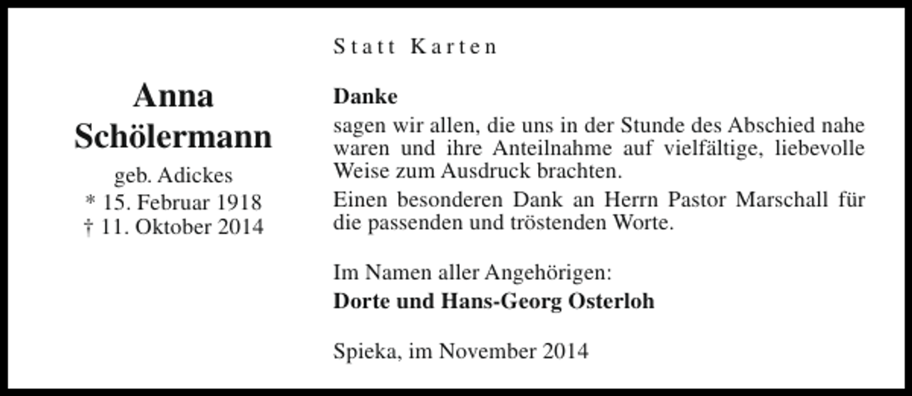 <p>Statt Karten</p><p>Anna<br />Schölermann<br />geb. Adickes<br />* 15. Februar 1918<br />† 11. Oktober 2014</p><p>Danke<br />sagen wir allen, die uns in der Stunde des Abschied nahe<br />waren und ihre Anteilnahme auf vielfältige, liebevolle<br />Weise zum Ausdruck brachten.<br />Einen besonderen Dank an Herrn Pastor Marschall für<br />die passenden und tröstenden Worte.<br />Im Namen aller Angehörigen:<br />Dorte und Hans-Georg Osterloh<br />Spieka, im November 2014</p>