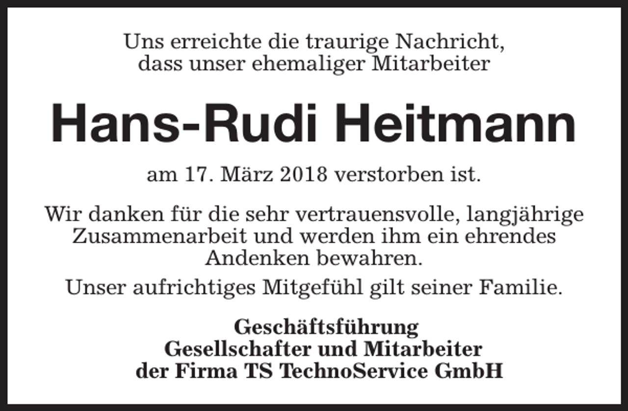 <p>Uns erreichte die traurige Nachricht,<br />dass unser ehemaliger Mitarbeiter</p><p>Hans-Rudi Heitmann<br />am 17. März 2018 verstorben ist.<br />Wir danken für die sehr vertrauensvolle, langjährige<br />Zusammenarbeit und werden ihm ein ehrendes<br />Andenken bewahren.<br />Unser aufrichtiges Mitgefühl gilt seiner Familie.<br />Geschäftsführung<br />Gesellschafter und Mitarbeiter<br />der Firma TS TechnoService GmbH</p>