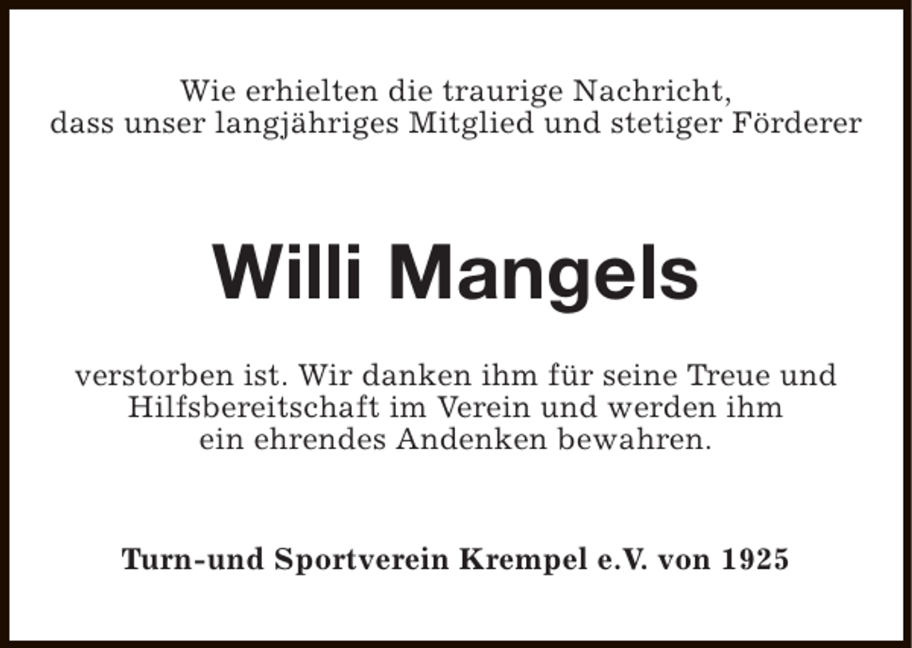 <p>Wie erhielten die traurige Nachricht,<br />dass unser langjähriges Mitglied und stetiger Förderer</p><p>Willi Mangels<br />verstorben ist. Wir danken ihm für seine Treue und<br />Hilfsbereitschaft im Verein und werden ihm<br />ein ehrendes Andenken bewahren.<br />Turn-und Sportverein Krempel e.V. von 1925</p>