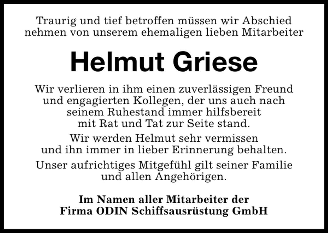 <p>Traurig und tief betroffen müssen wir Abschied<br />nehmen von unserem ehemaligen lieben Mitarbeiter</p><p>Helmut Griese<br />Wir verlieren in ihm einen zuverlässigen Freund<br />und engagierten Kollegen, der uns auch nach<br />seinem Ruhestand immer hilfsbereit<br />mit Rat und Tat zur Seite stand.<br />Wir werden Helmut sehr vermissen<br />und ihn immer in lieber Erinnerung behalten.<br />Unser aufrichtiges Mitgefühl gilt seiner Familie<br />und allen Angehörigen.<br />Im Namen aller Mitarbeiter der<br />Firma ODIN Schiffsausrüstung GmbH</p>