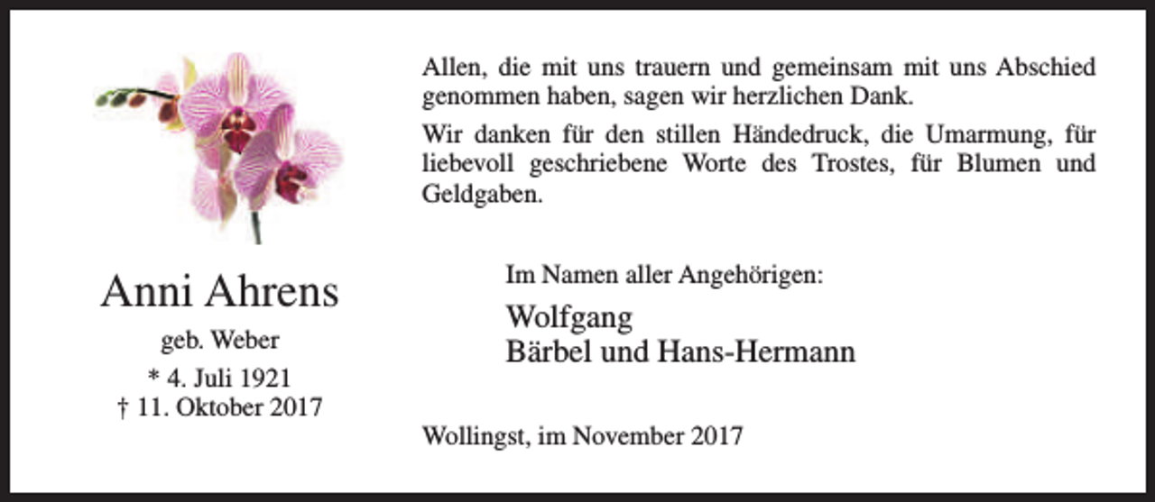 <p>Allen, die mit uns trauern und gemeinsam mit uns Abschied<br />genommen haben, sagen wir herzlichen Dank.<br />Wir danken für den stillen Händedruck, die Umarmung, für<br />liebevoll geschriebene Worte des Trostes, für Blumen und<br />Geldgaben.</p><p>Anni Ahrens<br />geb. Weber<br />* 4. Juli 1921<br />† 11. Oktober 2017</p><p>Im Namen aller Angehörigen:</p><p>Wolfgang<br />Bärbel und Hans-Hermann<br />Wollingst, im November 2017</p>