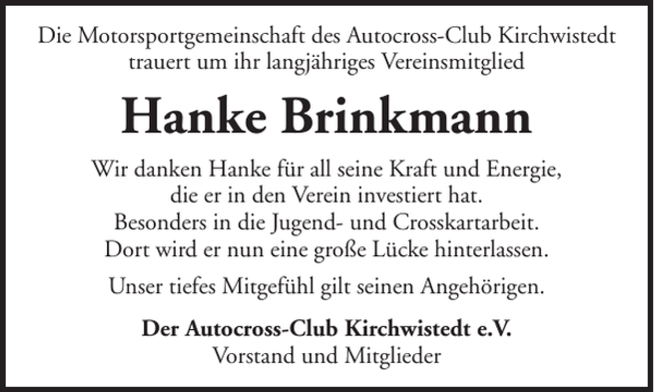 <p>Die Motorsportgemeinschaft des Autocross-Club Kirchwistedt<br />trauert um ihr langjähriges Vereinsmitglied</p><p>Hanke Brinkmann<br />Wir danken Hanke für all seine Kraft und Energie,<br />die er in den Verein investiert hat.<br />Besonders in die Jugend- und Crosskartarbeit.<br />Dort wird er nun eine große Lücke hinterlassen.<br />Unser tiefes Mitgefühl gilt seinen Angehörigen.<br />Der Autocross-Club Kirchwistedt e.V.<br />Vorstand und Mitglieder</p>
