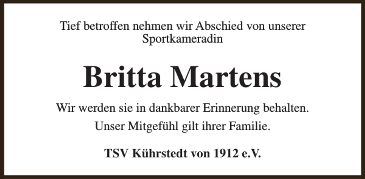 <p>Tief betroffen nehmen wir Abschied von unserer<br />Sportkameradin</p><p>Britta Martens<br />Wir werden sie in dankbarer Erinnerung behalten.<br />Unser Mitgefühl gilt ihrer Familie.<br />TSV Kührstedt von 1912 e.V.</p>