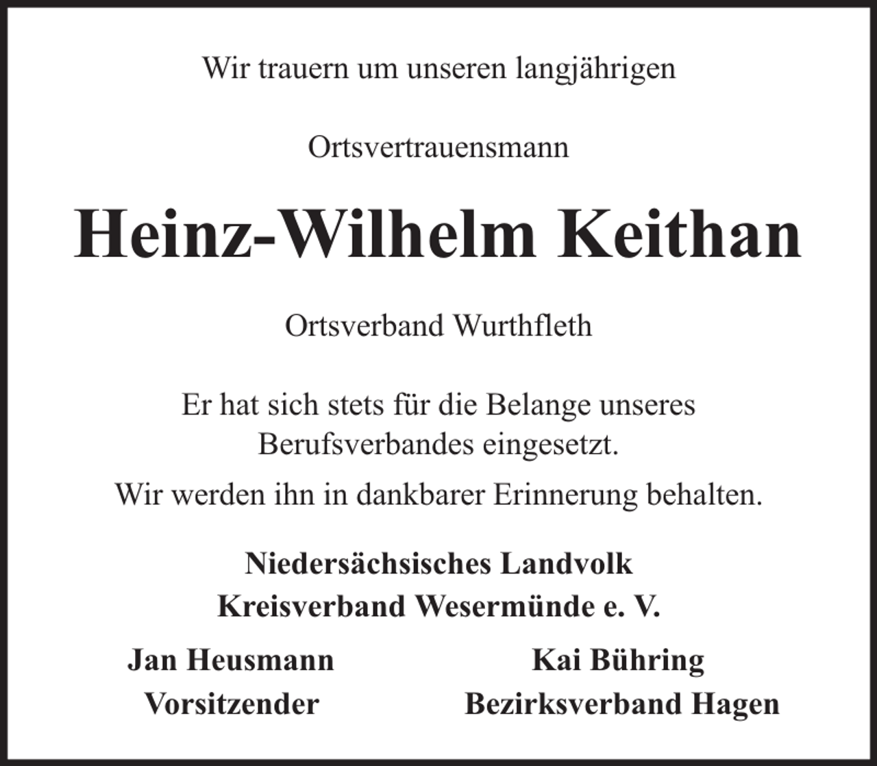 <p>Wir trauern um unseren langjährigen<br />Ortsvertrauensmann</p><p>Heinz-Wilhelm Keithan<br />Ortsverband Wurthfleth<br />Er hat sich stets für die Belange unseres<br />Berufsverbandes eingesetzt.<br />Wir werden ihn in dankbarer Erinnerung behalten.<br />Niedersächsisches Landvolk<br />Kreisverband Wesermünde e. V.<br />Jan Heusmann<br />Vorsitzender</p><p>Kai Bühring<br />Bezirksverband Hagen</p>