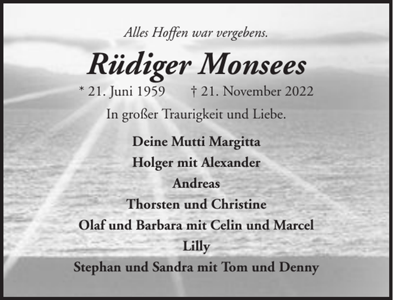 <p>Alles Hoffen war vergebens.</p><p>Rüdiger Monsees<br />* 21. Juni 1959</p><p>† 21. November 2022</p><p>In großer Traurigkeit und Liebe.<br />Deine Mutti Margitta<br />Holger mit Alexander<br />Andreas<br />Thorsten und Christine<br />Olaf und Barbara mit Celin und Marcel<br />Lilly<br />Stephan und Sandra mit Tom und Denny</p>