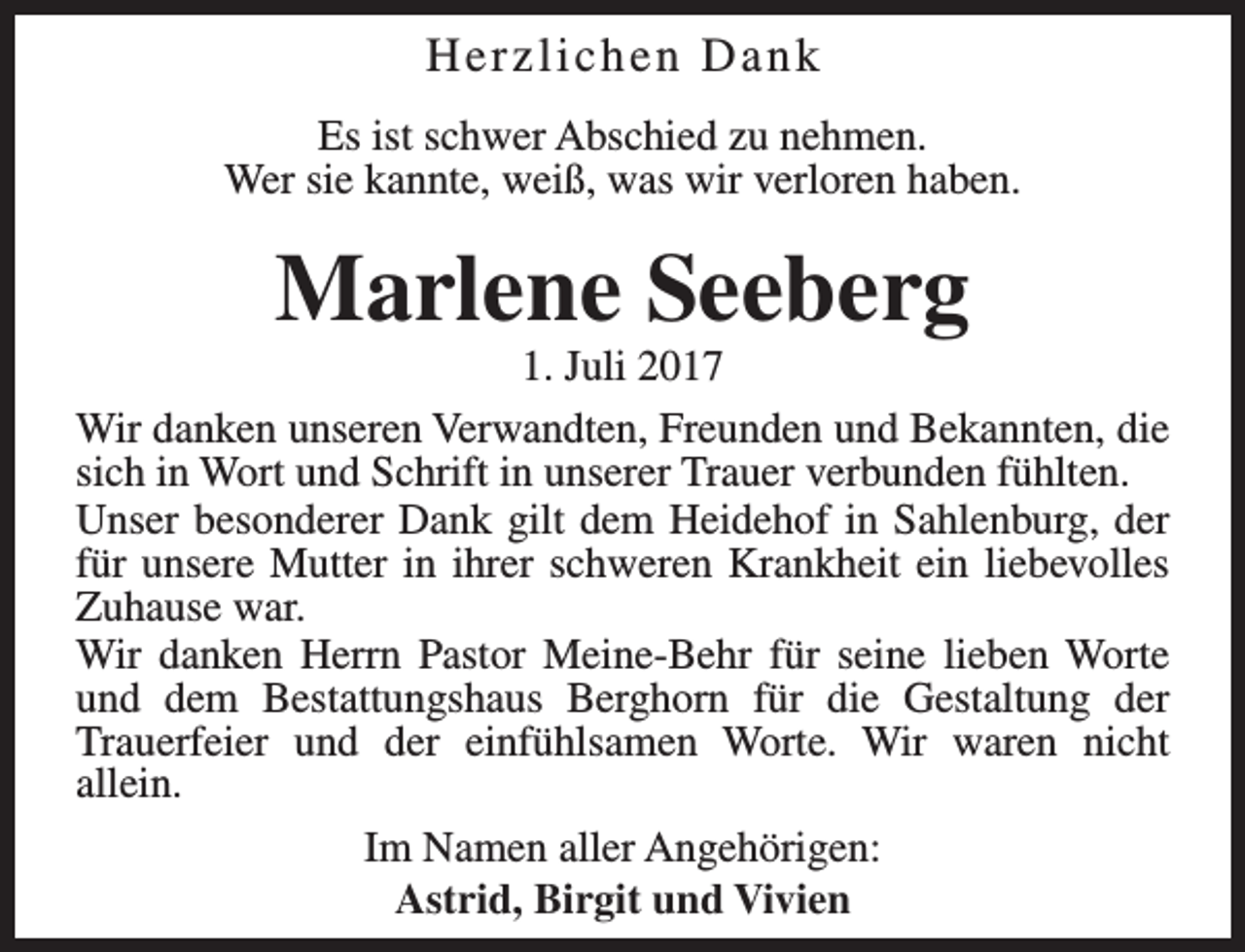 <p>Herzlichen Dank<br />Es ist schwer Abschied zu nehmen.<br />Wer sie kannte, weiß, was wir verloren haben.</p><p>Marlene Seeberg</p><p>1. Juli 2017<br />Wir danken unseren Verwandten, Freunden und Bekannten, die<br />sich in Wort und Schrift in unserer Trauer verbunden fühlten.<br />Unser besonderer Dank gilt dem Heidehof in Sahlenburg, der<br />für unsere Mutter in ihrer schweren Krankheit ein liebevolles<br />Zuhause war.<br />Wir danken Herrn Pastor Meine-Behr für seine lieben Worte<br />und dem Bestattungshaus Berghorn für die Gestaltung der<br />Trauerfeier und der einfühlsamen Worte. Wir waren nicht<br />allein.<br />Im Namen aller Angehörigen:<br />Astrid, Birgit und Vivien</p>