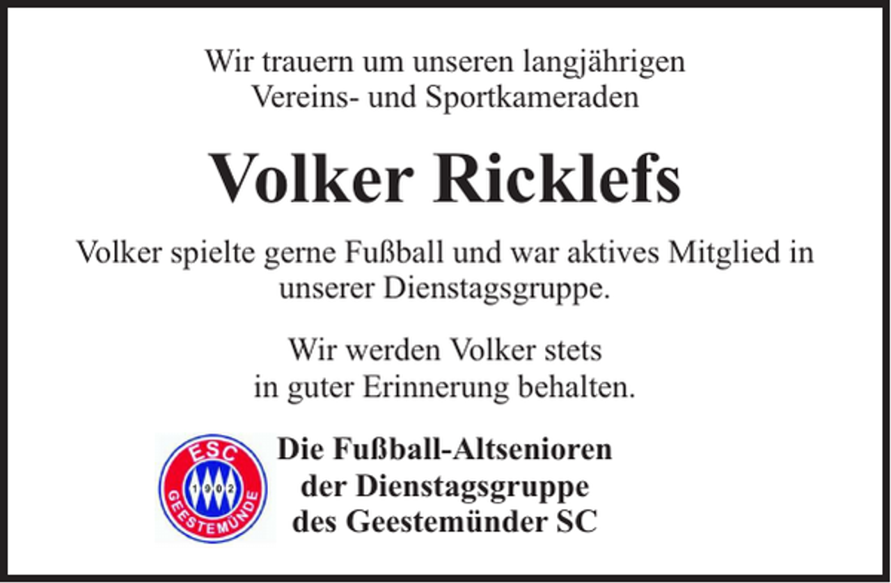 <p>Wir trauern um unseren langjährigen<br />Vereins- und Sportkameraden</p><p>Volker Ricklefs<br />Volker spielte gerne Fußball und war aktives Mitglied in<br />unserer Dienstagsgruppe.<br />Wir werden Volker stets<br />in guter Erinnerung behalten.<br />Die Fußball-Altsenioren<br />der Dienstagsgruppe<br />des Geestemünder SC</p>
