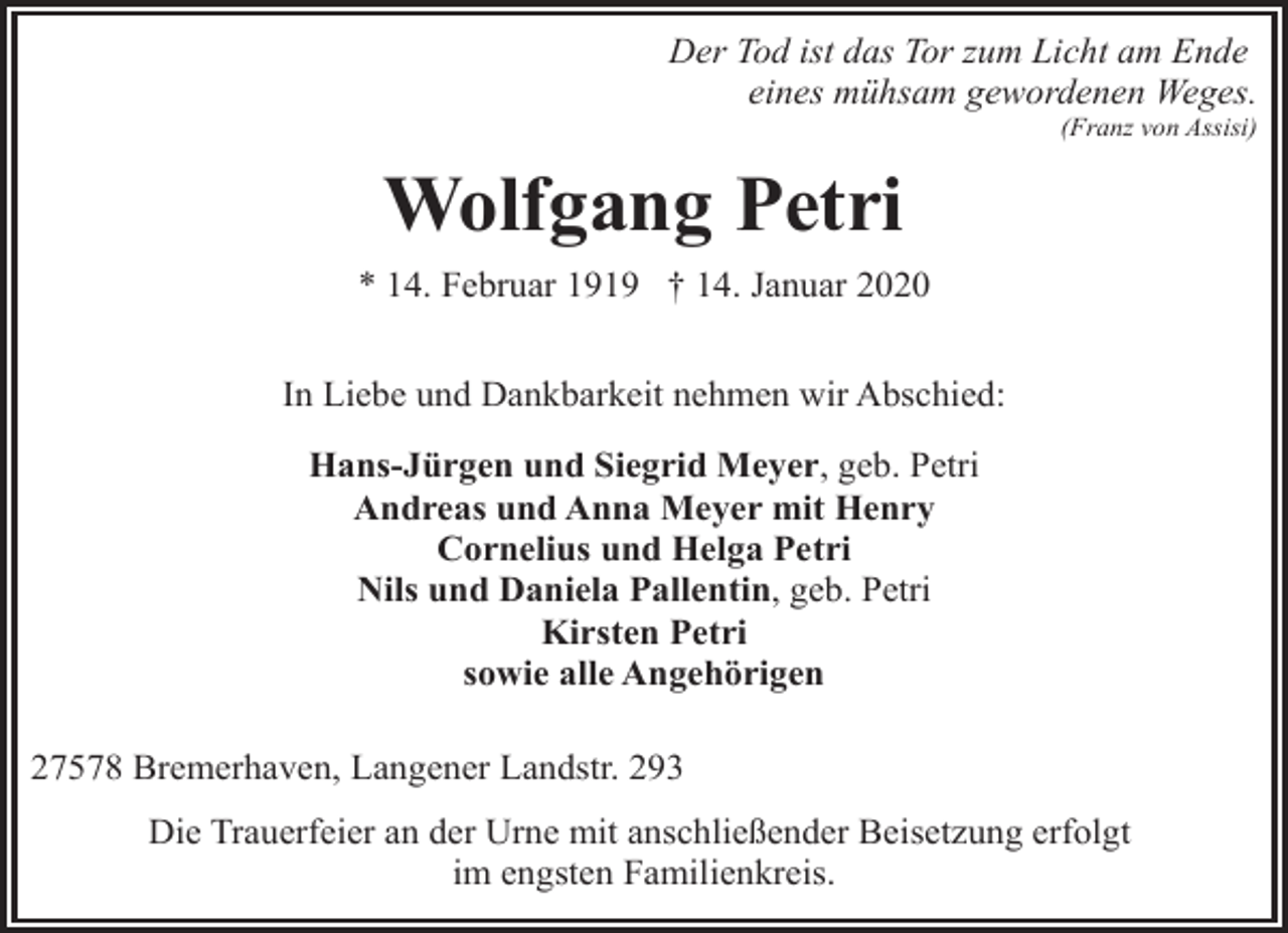 <p>Der Tod ist das Tor zum Licht am Ende<br />eines mühsam gewordenen Weges.</p><p>(Franz von Assisi)</p><p>Wolfgang Petri<br />* 14. Februar 1919 † 14. Januar 2020<br />In Liebe und Dankbarkeit nehmen wir Abschied:<br />Hans-Jürgen und Siegrid Meyer, geb. Petri<br />Andreas und Anna Meyer mit Henry<br />Cornelius und Helga Petri<br />Nils und Daniela Pallentin, geb. Petri<br />Kirsten Petri<br />sowie alle Angehörigen<br />27578 Bremerhaven, Langener Landstr. 293<br />Die Trauerfeier an der Urne mit anschließender Beisetzung erfolgt<br />im engsten Familienkreis.</p>