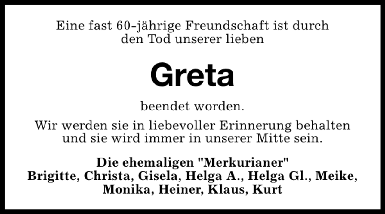 <p>Eine fast 60-jährige Freundschaft ist durch<br />den Tod unserer lieben</p><p>Greta</p><p>beendet worden.<br />Wir werden sie in liebevoller Erinnerung behalten<br />und sie wird immer in unserer Mitte sein.<br />Die ehemaligen "Merkurianer"<br />Brigitte, Christa, Gisela, Helga A., Helga Gl., Meike,<br />Monika, Heiner, Klaus, Kurt</p>