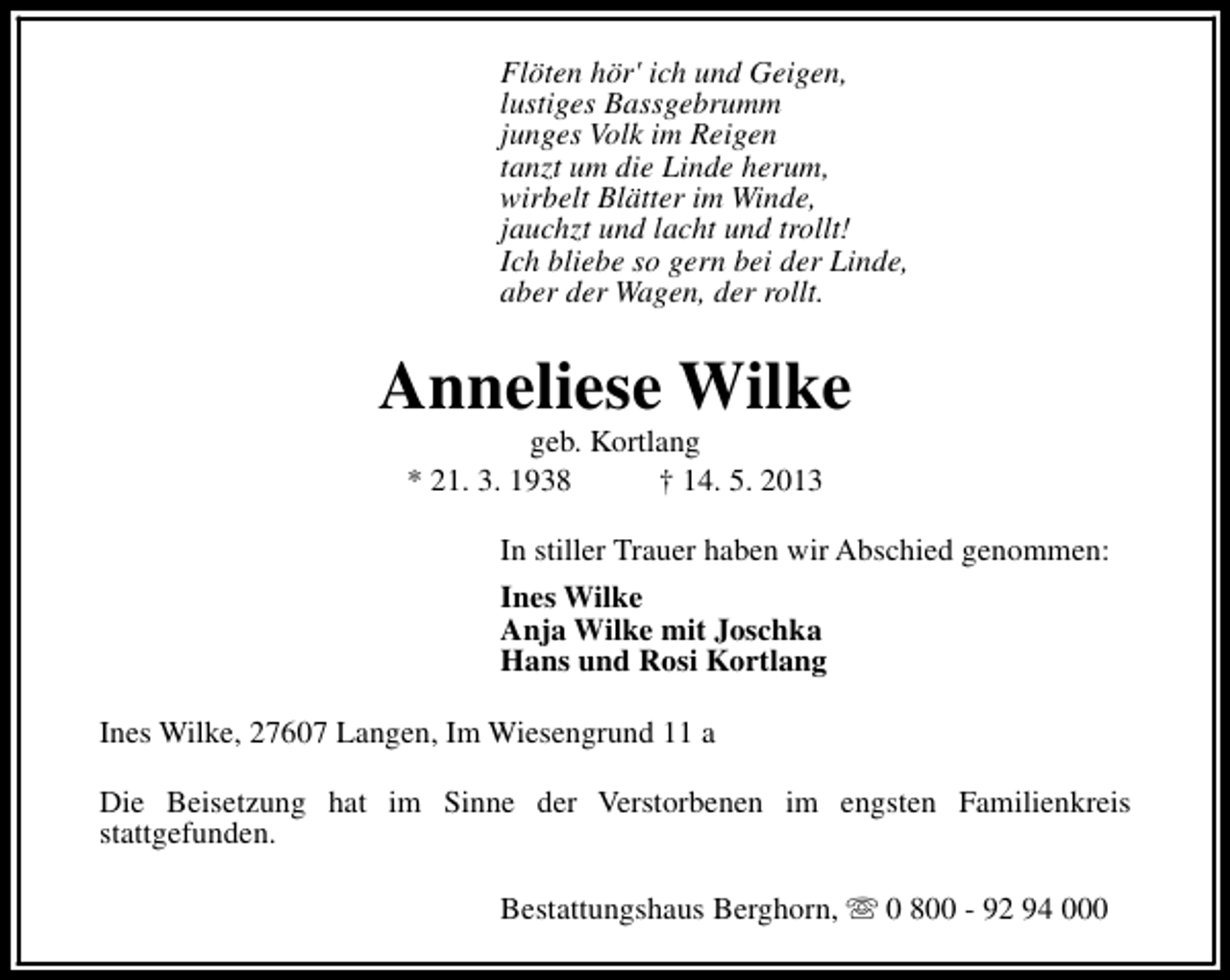 <p>Flöten hör' ich und Geigen,<br />lustiges Bassgebrumm<br />junges Volk im Reigen<br />tanzt um die Linde herum,<br />wirbelt Blätter im Winde,<br />jauchzt und lacht und trollt!<br />Ich bliebe so gern bei der Linde,<br />aber der Wagen, der rollt.</p><p>Anneliese Wilke<br />geb. Kortlang<br />* 21. 3. 1938<br />† 14. 5. 2013</p><p>In stiller Trauer haben wir Abschied genommen:<br />Ines Wilke<br />Anja Wilke mit Joschka<br />Hans und Rosi Kortlang<br />Ines Wilke, 27607 Langen, Im Wiesengrund 11 a<br />Die Beisetzung hat im Sinne der Verstorbenen im engsten Familienkreis<br />stattgefunden.<br />Bestattungshaus Berghorn, s 0 800 - 92 94 000</p>