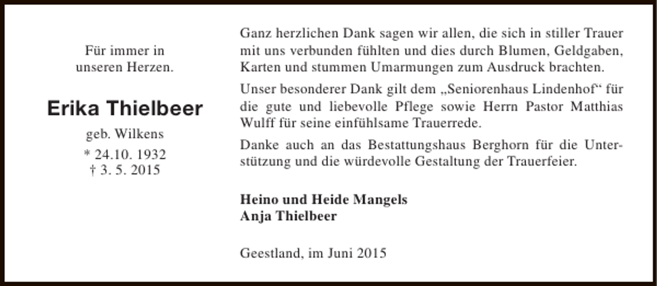 <p>Für immer in<br />unseren Herzen.</p><p>Erika Thielbeer<br />geb. Wilkens<br />* 24.10. 1932<br />† 3. 5. 2015</p><p>Ganz herzlichen Dank sagen wir allen, die sich in stiller Trauer<br />mit uns verbunden fühlten und dies durch Blumen, Geldgaben,<br />Karten und stummen Umarmungen zum Ausdruck brachten.<br />Unser besonderer Dank gilt dem „Seniorenhaus Lindenhof“ für<br />die gute und liebevolle Pflege sowie Herrn Pastor Matthias<br />Wulff für seine einfühlsame Trauerrede.<br />Danke auch an das Bestattungshaus Berghorn für die Unterstützung und die würdevolle Gestaltung der Trauerfeier.<br />Heino und Heide Mangels<br />Anja Thielbeer<br />Geestland, im Juni 2015</p>