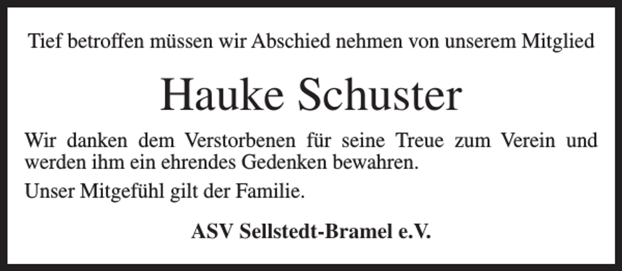 <p>Tief betroffen müssen wir Abschied nehmen von unserem Mitglied</p><p>Hauke Schuster<br />Wir danken dem Verstorbenen für seine Treue zum Verein und<br />werden ihm ein ehrendes Gedenken bewahren.<br />Unser Mitgefühl gilt der Familie.<br />ASV Sellstedt-Bramel e.V.</p>